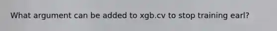 What argument can be added to xgb.cv to stop training earl?