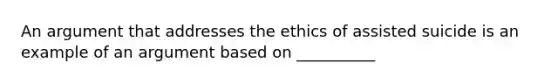 An argument that addresses the ethics of assisted suicide is an example of an argument based on __________