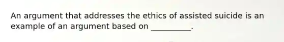 An argument that addresses the ethics of assisted suicide is an example of an argument based on __________.