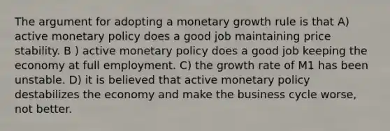 The argument for adopting a monetary growth rule is that A) active monetary policy does a good job maintaining price stability. B ) active monetary policy does a good job keeping the economy at full employment. C) the growth rate of M1 has been unstable. D) it is believed that active monetary policy destabilizes the economy and make the business cycle worse, not better.