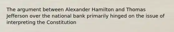 The argument between Alexander Hamilton and Thomas Jefferson over the national bank primarily hinged on the issue of interpreting the Constitution