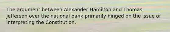 The argument between Alexander Hamilton and Thomas Jefferson over the national bank primarily hinged on the issue of interpreting the Constitution.