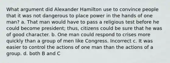 What argument did Alexander Hamilton use to convince people that it was not dangerous to place power in the hands of one man? a. That man would have to pass a religious test before he could become president; thus, citizens could be sure that he was of good character. b. One man could respond to crises more quickly than a group of men like Congress. Incorrect c. It was easier to control the actions of one man than the actions of a group. d. both B and C