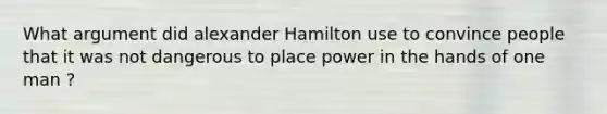 What argument did alexander Hamilton use to convince people that it was not dangerous to place power in the hands of one man ?