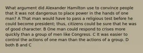 What argument did Alexander Hamilton use to convince people that it was not dangerous to place power in the hands of one man? A That man would have to pass a religious test before he could become president; thus, citizens could be sure that he was of good character. B One man could respond to crises more quickly than a group of men like Congress. C It was easier to control the actions of one man than the actions of a group. D both B and C