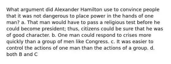 What argument did Alexander Hamilton use to convince people that it was not dangerous to place power in the hands of one man? a. That man would have to pass a religious test before he could become president; thus, citizens could be sure that he was of good character. b. One man could respond to crises more quickly than a group of men like Congress. c. It was easier to control the actions of one man than the actions of a group. d. both B and C