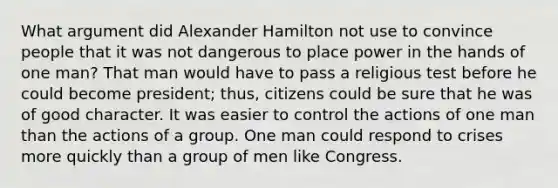 What argument did Alexander Hamilton not use to convince people that it was not dangerous to place power in the hands of one man? That man would have to pass a religious test before he could become president; thus, citizens could be sure that he was of good character. It was easier to control the actions of one man than the actions of a group. One man could respond to crises more quickly than a group of men like Congress.