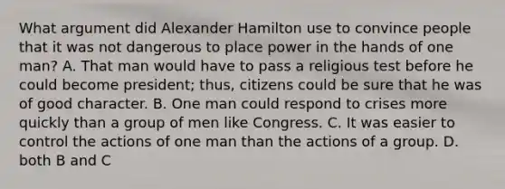 What argument did Alexander Hamilton use to convince people that it was not dangerous to place power in the hands of one man? A. That man would have to pass a religious test before he could become president; thus, citizens could be sure that he was of good character. B. One man could respond to crises more quickly than a group of men like Congress. C. It was easier to control the actions of one man than the actions of a group. D. both B and C