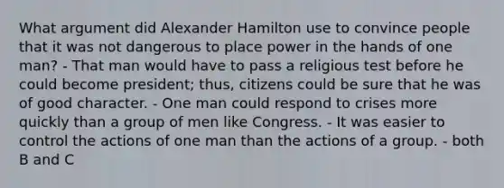 What argument did Alexander Hamilton use to convince people that it was not dangerous to place power in the hands of one man? - That man would have to pass a religious test before he could become president; thus, citizens could be sure that he was of good character. - One man could respond to crises more quickly than a group of men like Congress. - It was easier to control the actions of one man than the actions of a group. - both B and C