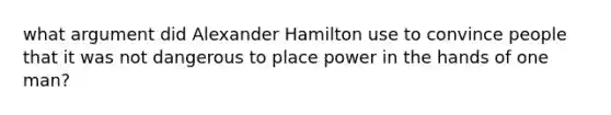 what argument did Alexander Hamilton use to convince people that it was not dangerous to place power in the hands of one man?