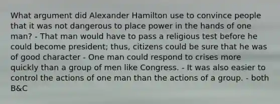 What argument did Alexander Hamilton use to convince people that it was not dangerous to place power in the hands of one man? - That man would have to pass a religious test before he could become president; thus, citizens could be sure that he was of good character - One man could respond to crises more quickly than a group of men like Congress. - It was also easier to control the actions of one man than the actions of a group. - both B&C