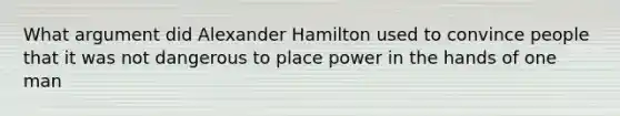 What argument did Alexander Hamilton used to convince people that it was not dangerous to place power in the hands of one man