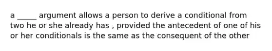 a _____ argument allows a person to derive a conditional from two he or she already has , provided the antecedent of one of his or her conditionals is the same as the consequent of the other