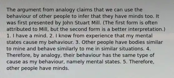 The argument from analogy claims that we can use the behaviour of other people to infer that they have minds too. It was first presented by John Stuart Mill. (The first form is often attributed to Mill, but the second form is a better interpretation.) 1. I have a mind. 2. I know from experience that my mental states cause my behaviour. 3. Other people have bodies similar to mine and behave similarly to me in similar situations. 4. Therefore, by analogy, their behaviour has the same type of cause as my behaviour, namely mental states. 5. Therefore, other people have minds.