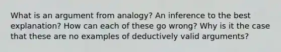 What is an argument from analogy? An inference to the best explanation? How can each of these go wrong? Why is it the case that these are no examples of deductively valid arguments?