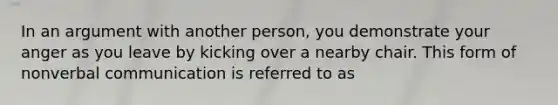 In an argument with another person, you demonstrate your anger as you leave by kicking over a nearby chair. This form of nonverbal communication is referred to as