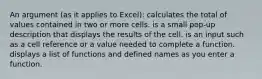 An argument (as it applies to Excel): calculates the total of values contained in two or more cells. is a small pop-up description that displays the results of the cell. is an input such as a cell reference or a value needed to complete a function. displays a list of functions and defined names as you enter a function.