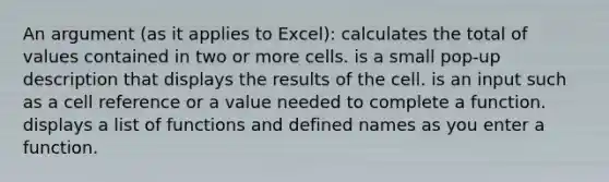 An argument (as it applies to Excel): calculates the total of values contained in two or more cells. is a small pop-up description that displays the results of the cell. is an input such as a cell reference or a value needed to complete a function. displays a list of functions and defined names as you enter a function.