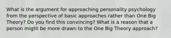 What is the argument for approaching personality psychology from the perspective of basic approaches rather than One Big Theory? Do you find this convincing? What is a reason that a person might be more drawn to the One Big Theory approach?