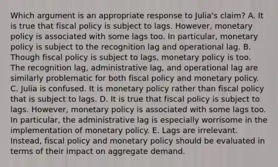 Which argument is an appropriate response to Julia's claim? A. It is true that fiscal policy is subject to lags. However, monetary policy is associated with some lags too. In particular, monetary policy is subject to the recognition lag and operational lag. B. Though fiscal policy is subject to lags, monetary policy is too. The recognition lag, administrative lag, and operational lag are similarly problematic for both fiscal policy and monetary policy. C. Julia is confused. It is monetary policy rather than fiscal policy that is subject to lags. D. It is true that fiscal policy is subject to lags. However, monetary policy is associated with some lags too. In particular, the administrative lag is especially worrisome in the implementation of monetary policy. E. Lags are irrelevant. Instead, fiscal policy and monetary policy should be evaluated in terms of their impact on aggregate demand.