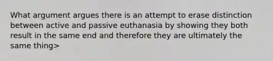 What argument argues there is an attempt to erase distinction between active and passive euthanasia by showing they both result in the same end and therefore they are ultimately the same thing>