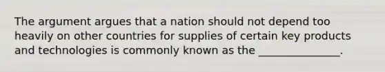 The argument argues that a nation should not depend too heavily on other countries for supplies of certain key products and technologies is commonly known as the _______________.