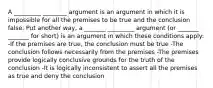 A _________ ________ argument is an argument in which it is impossible for all the premises to be true and the conclusion false. Put another way, a _______ _________ argument (or _______ _______ for short) is an argument in which these conditions apply: -If the premises are true, the conclusion must be true -The conclusion follows necessarily from the premises -The premises provide logically conclusive grounds for the truth of the conclusion -It is logically inconsistent to assert all the premises as true and deny the conclusion