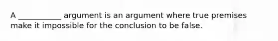 A ___________ argument is an argument where true premises make it impossible for the conclusion to be false.