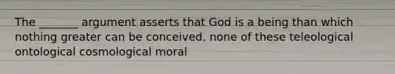 The _______ argument asserts that God is a being than which nothing greater can be conceived. none of these teleological ontological cosmological moral