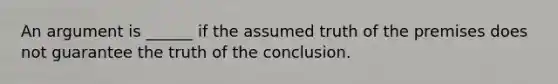 An argument is ______ if the assumed truth of the premises does not guarantee the truth of the conclusion.