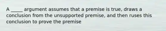 A _____ argument assumes that a premise is true, draws a conclusion from the unsupported premise, and then ruses this conclusion to prove the premise