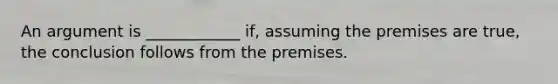 An argument is ____________ if, assuming the premises are true, the conclusion follows from the premises.