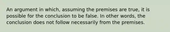 An argument in which, assuming the premises are true, it is possible for the conclusion to be false. In other words, the conclusion does not follow necessarily from the premises.