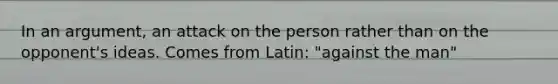 In an argument, an attack on the person rather than on the opponent's ideas. Comes from Latin: "against the man"