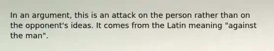 In an argument, this is an attack on the person rather than on the opponent's ideas. It comes from the Latin meaning "against the man".