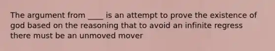 The argument from ____ is an attempt to prove the existence of god based on the reasoning that to avoid an infinite regress there must be an unmoved mover