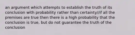 an argument which attempts to establish the truth of its conclusion with probability rather than certainty/if all the premises are true then there is a high probability that the conclusion is true, but do not guarantee the truth of the conclusion