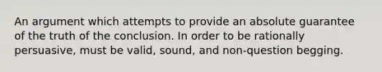 An argument which attempts to provide an absolute guarantee of the truth of the conclusion. In order to be rationally persuasive, must be valid, sound, and non-question begging.