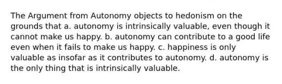 <a href='https://www.questionai.com/knowledge/kX9kaOpm3q-the-argument' class='anchor-knowledge'>the argument</a> from Autonomy objects to hedonism on the grounds that a. autonomy is intrinsically valuable, even though it cannot make us happy. b. autonomy can contribute to a good life even when it fails to make us happy. c. happiness is only valuable as insofar as it contributes to autonomy. d. autonomy is the only thing that is intrinsically valuable.