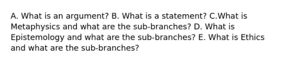 A. What is an argument? B. What is a statement? C.What is Metaphysics and what are the sub-branches? D. What is Epistemology and what are the sub-branches? E. What is Ethics and what are the sub-branches?