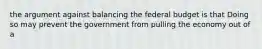 the argument against balancing the federal budget is that Doing so may prevent the government from pulling the economy out of a