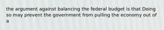 the argument against balancing the federal budget is that Doing so may prevent the government from pulling the economy out of a