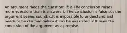 An argument "begs the question" if: a.The conclusion raises more questions than it answers. b.The conclusion is false but the argument seems sound. c.It is impossible to understand and needs to be clarified before it can be evaluated. d.It uses the conclusion of the argument as a premise.