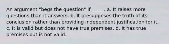 An argument "begs the question" if _____. a. It raises more questions than it answers. b. It presupposes the truth of its conclusion rather than providing independent justification for it. c. It is valid but does not have true premises. d. It has true premises but is not valid.