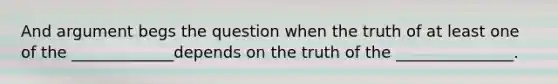 And argument begs the question when the truth of at least one of the _____________depends on the truth of the _______________.