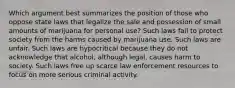 Which argument best summarizes the position of those who oppose state laws that legalize the sale and possession of small amounts of marijuana for personal use? Such laws fail to protect society from the harms caused by marijuana use. Such laws are unfair. Such laws are hypocritical because they do not acknowledge that alcohol, although legal, causes harm to society. Such laws free up scarce law enforcement resources to focus on more serious criminal activity.