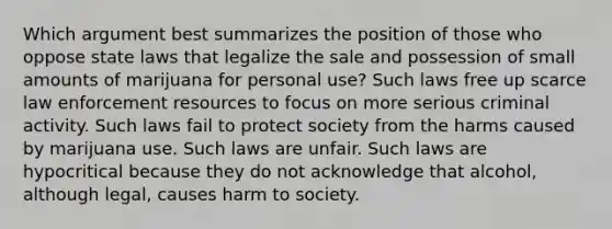 Which argument best summarizes the position of those who oppose state laws that legalize the sale and possession of small amounts of marijuana for personal use? Such laws free up scarce law enforcement resources to focus on more serious criminal activity. Such laws fail to protect society from the harms caused by marijuana use. Such laws are unfair. Such laws are hypocritical because they do not acknowledge that alcohol, although legal, causes harm to society.