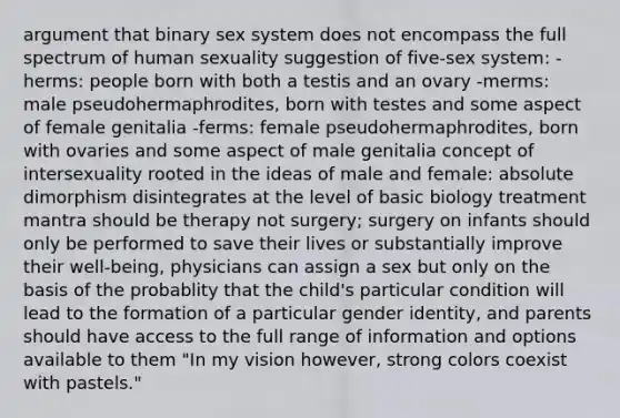 argument that binary sex system does not encompass the full spectrum of human sexuality suggestion of five-sex system: -herms: people born with both a testis and an ovary -merms: male pseudohermaphrodites, born with testes and some aspect of female genitalia -ferms: female pseudohermaphrodites, born with ovaries and some aspect of male genitalia concept of intersexuality rooted in the ideas of male and female: absolute dimorphism disintegrates at the level of basic biology treatment mantra should be therapy not surgery; surgery on infants should only be performed to save their lives or substantially improve their well-being, physicians can assign a sex but only on the basis of the probablity that the child's particular condition will lead to the formation of a particular gender identity, and parents should have access to the full range of information and options available to them "In my vision however, strong colors coexist with pastels."