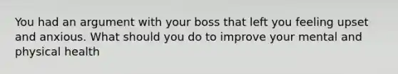 You had an argument with your boss that left you feeling upset and anxious. What should you do to improve your mental and physical health