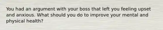 You had an argument with your boss that left you feeling upset and anxious. What should you do to improve your mental and physical health?